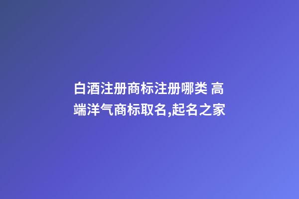 白酒注册商标注册哪类 高端洋气商标取名,起名之家-第1张-商标起名-玄机派